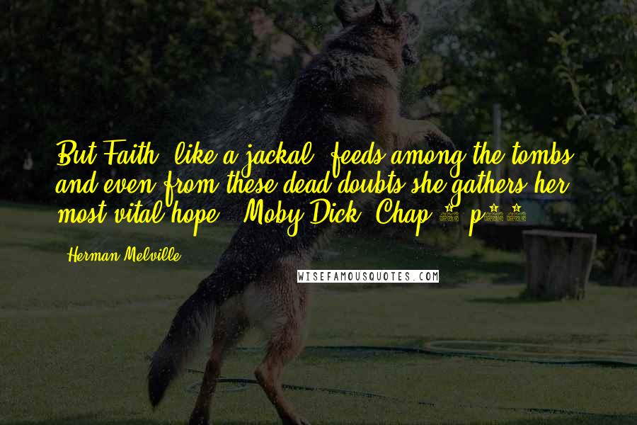 Herman Melville Quotes: But Faith, like a jackal, feeds among the tombs, and even from these dead doubts she gathers her most vital hope. (Moby Dick; Chap 7 p36)