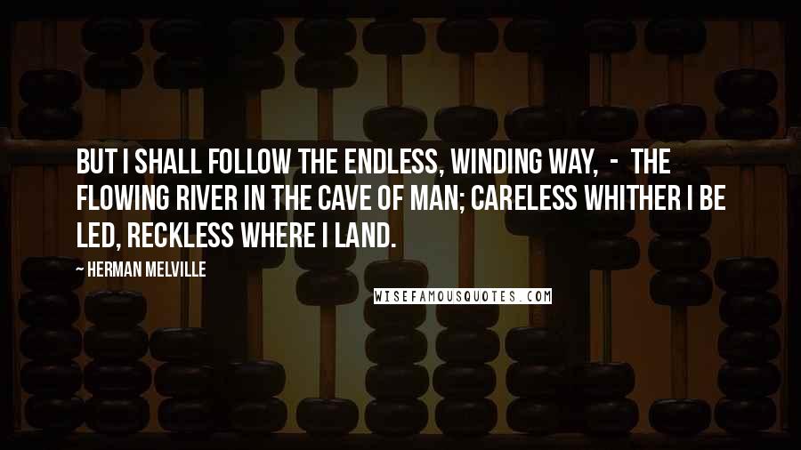 Herman Melville Quotes: But I shall follow the endless, winding way, - the flowing river in the cave of man; careless whither I be led, reckless where I land.