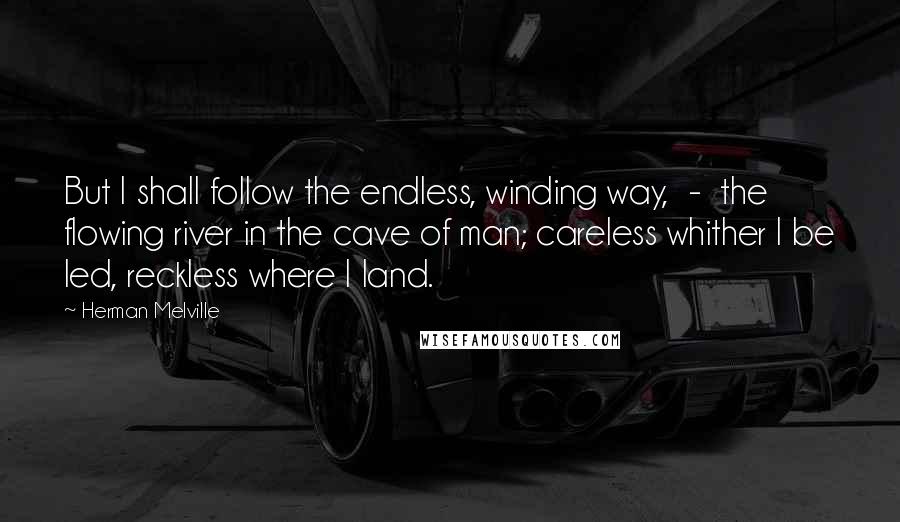 Herman Melville Quotes: But I shall follow the endless, winding way, - the flowing river in the cave of man; careless whither I be led, reckless where I land.