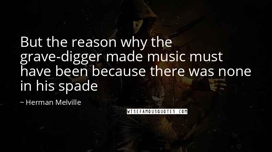 Herman Melville Quotes: But the reason why the grave-digger made music must have been because there was none in his spade