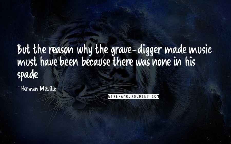 Herman Melville Quotes: But the reason why the grave-digger made music must have been because there was none in his spade