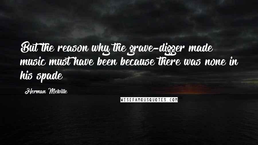 Herman Melville Quotes: But the reason why the grave-digger made music must have been because there was none in his spade