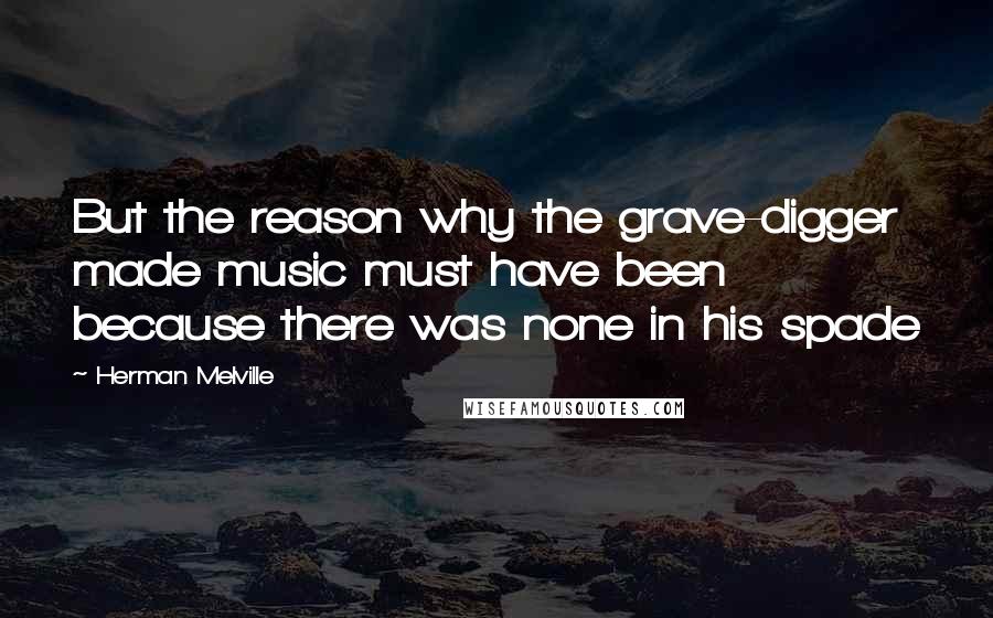 Herman Melville Quotes: But the reason why the grave-digger made music must have been because there was none in his spade