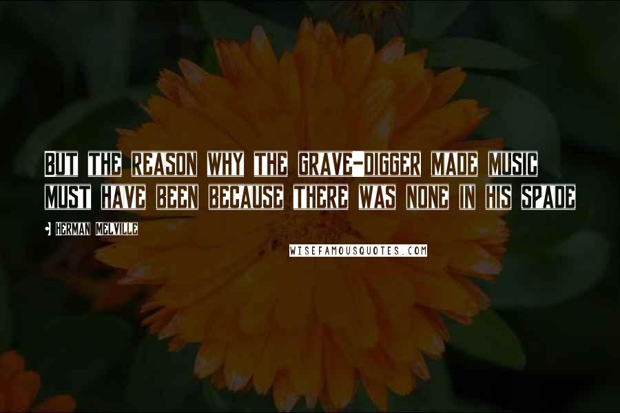 Herman Melville Quotes: But the reason why the grave-digger made music must have been because there was none in his spade