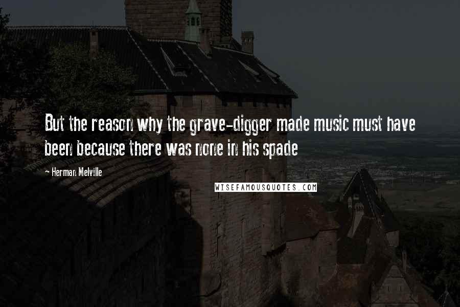 Herman Melville Quotes: But the reason why the grave-digger made music must have been because there was none in his spade