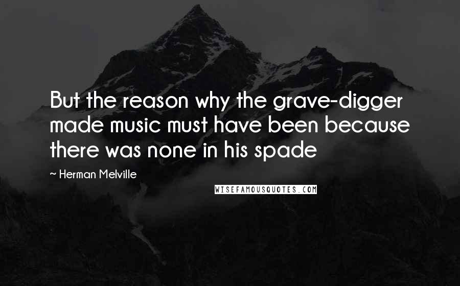 Herman Melville Quotes: But the reason why the grave-digger made music must have been because there was none in his spade