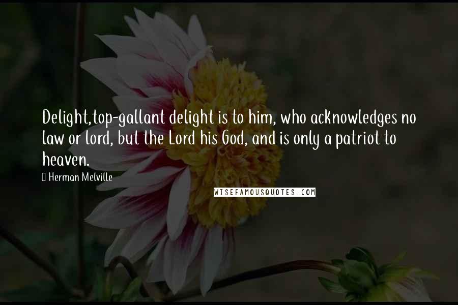 Herman Melville Quotes: Delight,top-gallant delight is to him, who acknowledges no law or lord, but the Lord his God, and is only a patriot to heaven.