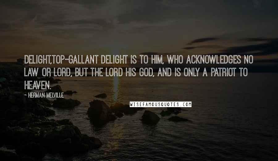 Herman Melville Quotes: Delight,top-gallant delight is to him, who acknowledges no law or lord, but the Lord his God, and is only a patriot to heaven.