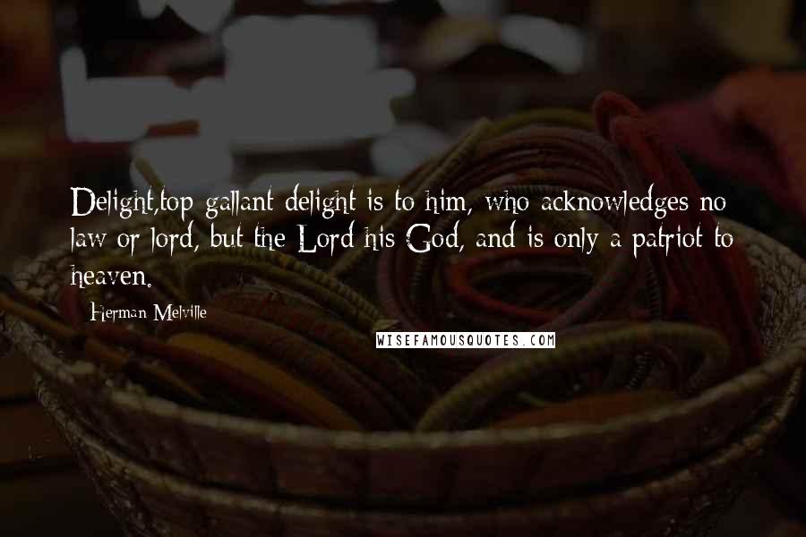 Herman Melville Quotes: Delight,top-gallant delight is to him, who acknowledges no law or lord, but the Lord his God, and is only a patriot to heaven.