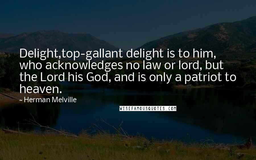 Herman Melville Quotes: Delight,top-gallant delight is to him, who acknowledges no law or lord, but the Lord his God, and is only a patriot to heaven.