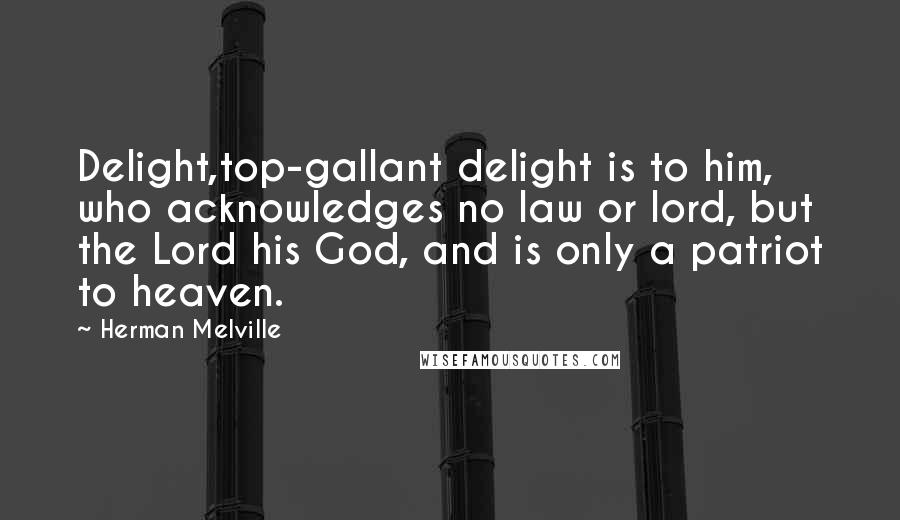 Herman Melville Quotes: Delight,top-gallant delight is to him, who acknowledges no law or lord, but the Lord his God, and is only a patriot to heaven.