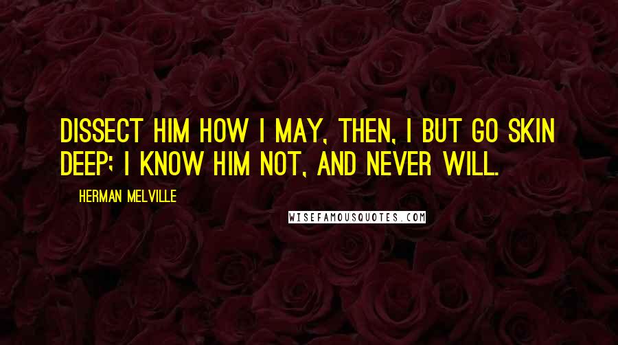 Herman Melville Quotes: Dissect him how I may, then, I but go skin deep; I know him not, and never will.