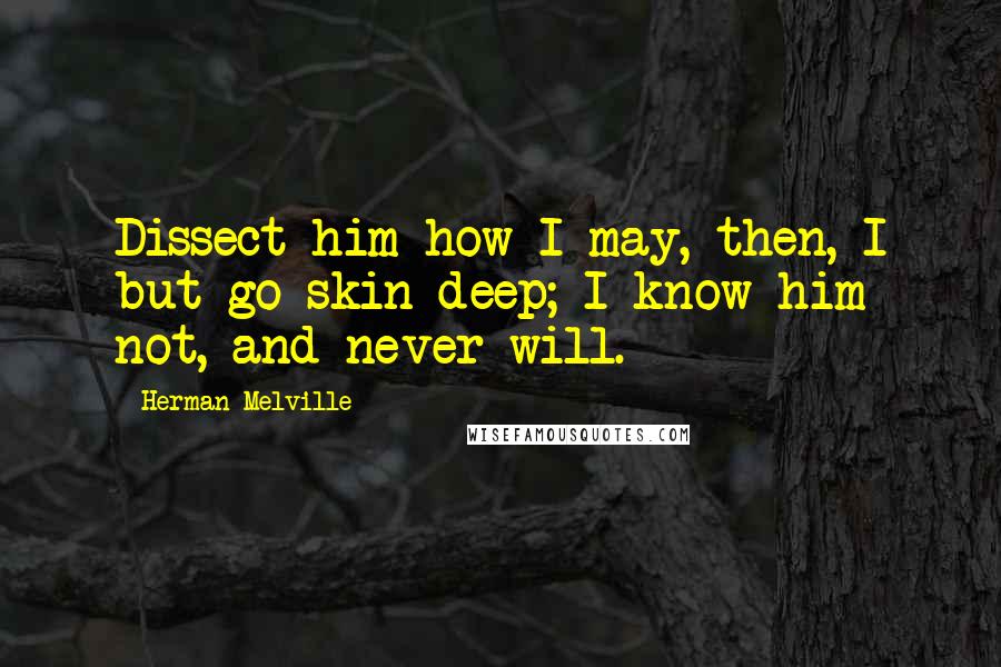 Herman Melville Quotes: Dissect him how I may, then, I but go skin deep; I know him not, and never will.