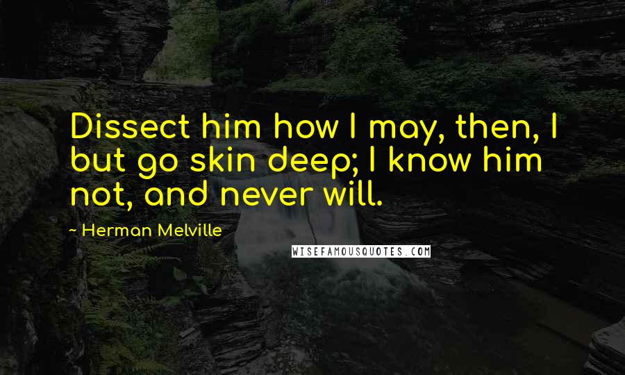 Herman Melville Quotes: Dissect him how I may, then, I but go skin deep; I know him not, and never will.