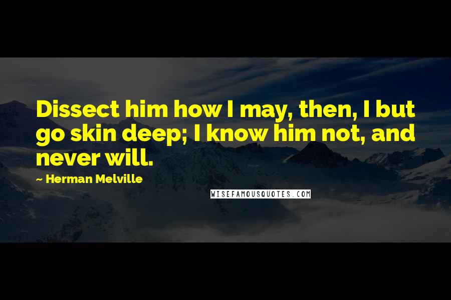 Herman Melville Quotes: Dissect him how I may, then, I but go skin deep; I know him not, and never will.