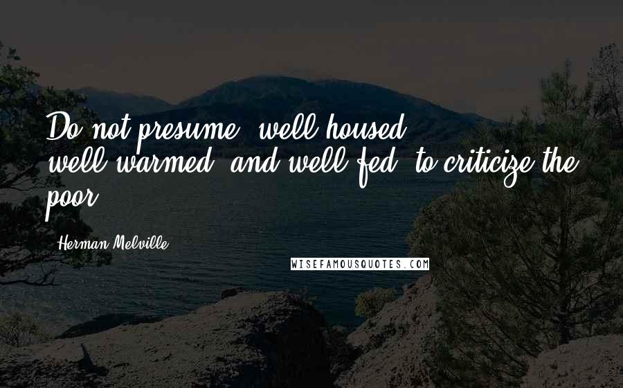 Herman Melville Quotes: Do not presume, well-housed, well-warmed, and well-fed, to criticize the poor