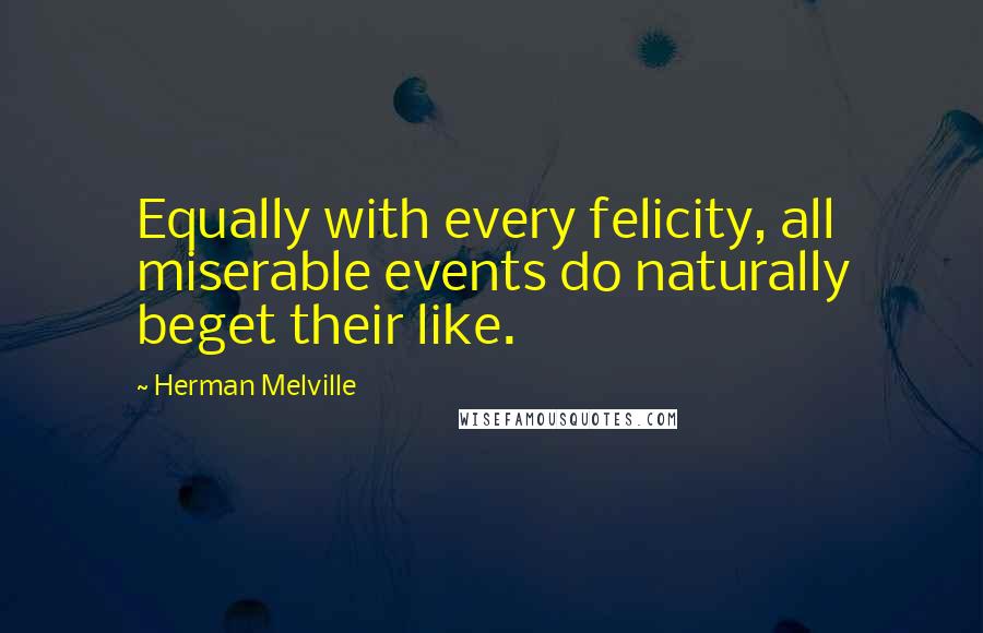 Herman Melville Quotes: Equally with every felicity, all miserable events do naturally beget their like.