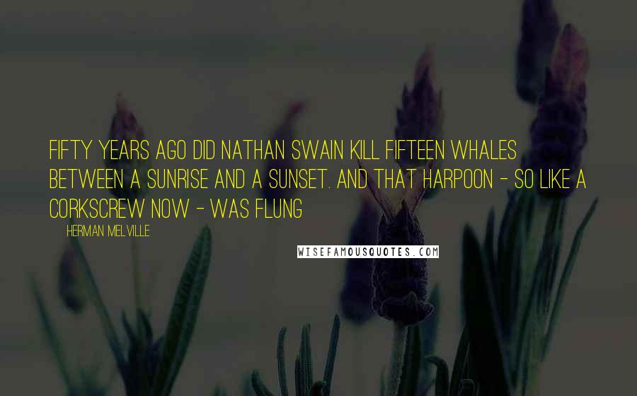 Herman Melville Quotes: Fifty years ago did Nathan Swain kill fifteen whales between a sunrise and a sunset. And that harpoon - so like a corkscrew now - was flung
