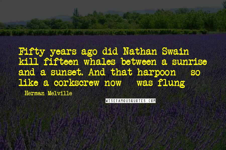 Herman Melville Quotes: Fifty years ago did Nathan Swain kill fifteen whales between a sunrise and a sunset. And that harpoon - so like a corkscrew now - was flung