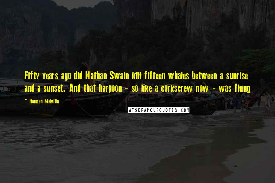 Herman Melville Quotes: Fifty years ago did Nathan Swain kill fifteen whales between a sunrise and a sunset. And that harpoon - so like a corkscrew now - was flung