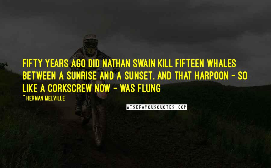Herman Melville Quotes: Fifty years ago did Nathan Swain kill fifteen whales between a sunrise and a sunset. And that harpoon - so like a corkscrew now - was flung
