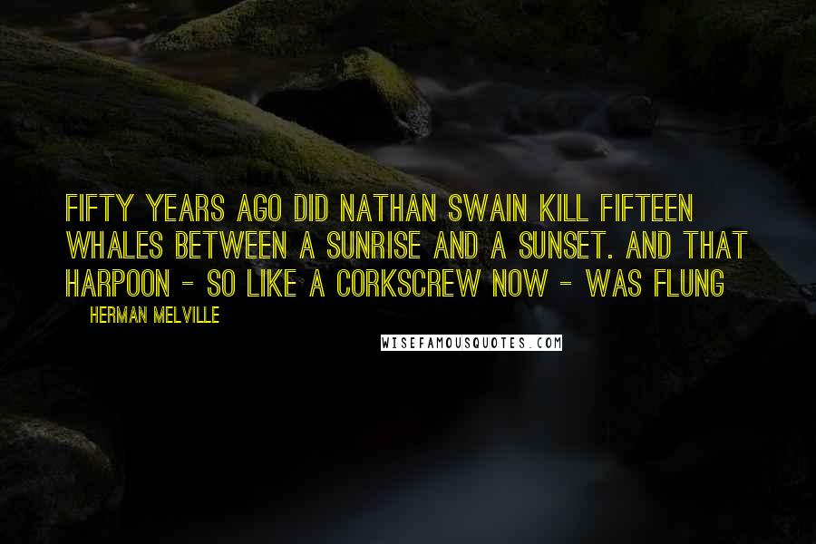 Herman Melville Quotes: Fifty years ago did Nathan Swain kill fifteen whales between a sunrise and a sunset. And that harpoon - so like a corkscrew now - was flung
