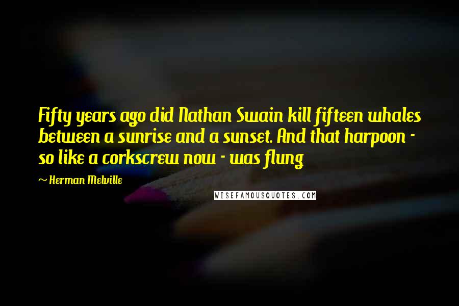 Herman Melville Quotes: Fifty years ago did Nathan Swain kill fifteen whales between a sunrise and a sunset. And that harpoon - so like a corkscrew now - was flung