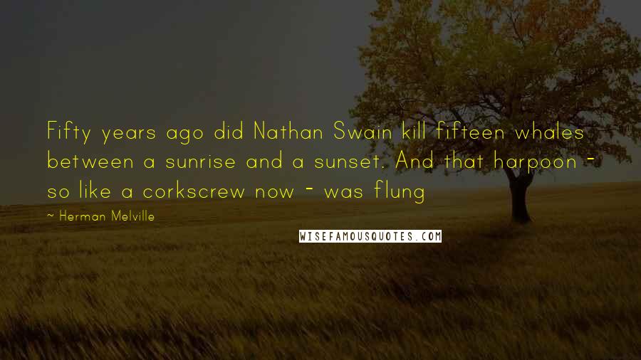 Herman Melville Quotes: Fifty years ago did Nathan Swain kill fifteen whales between a sunrise and a sunset. And that harpoon - so like a corkscrew now - was flung