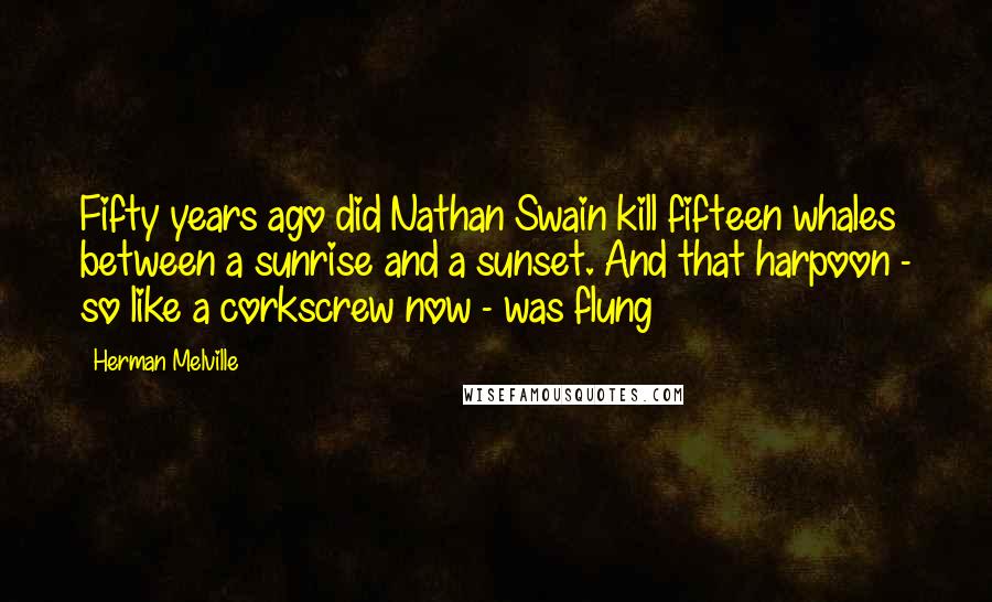 Herman Melville Quotes: Fifty years ago did Nathan Swain kill fifteen whales between a sunrise and a sunset. And that harpoon - so like a corkscrew now - was flung