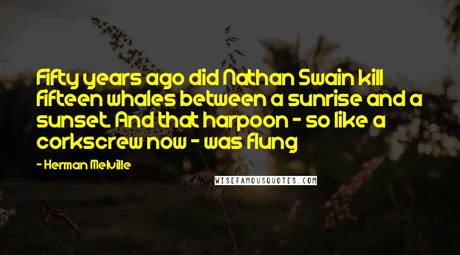 Herman Melville Quotes: Fifty years ago did Nathan Swain kill fifteen whales between a sunrise and a sunset. And that harpoon - so like a corkscrew now - was flung