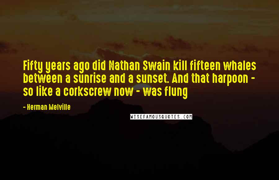 Herman Melville Quotes: Fifty years ago did Nathan Swain kill fifteen whales between a sunrise and a sunset. And that harpoon - so like a corkscrew now - was flung