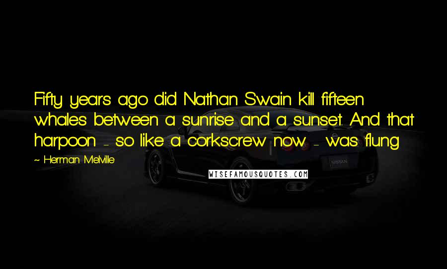 Herman Melville Quotes: Fifty years ago did Nathan Swain kill fifteen whales between a sunrise and a sunset. And that harpoon - so like a corkscrew now - was flung