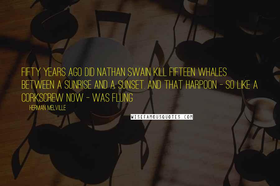 Herman Melville Quotes: Fifty years ago did Nathan Swain kill fifteen whales between a sunrise and a sunset. And that harpoon - so like a corkscrew now - was flung
