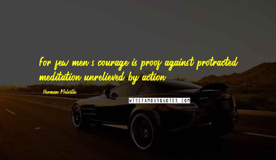 Herman Melville Quotes: For few men's courage is proof against protracted meditation unrelieved by action