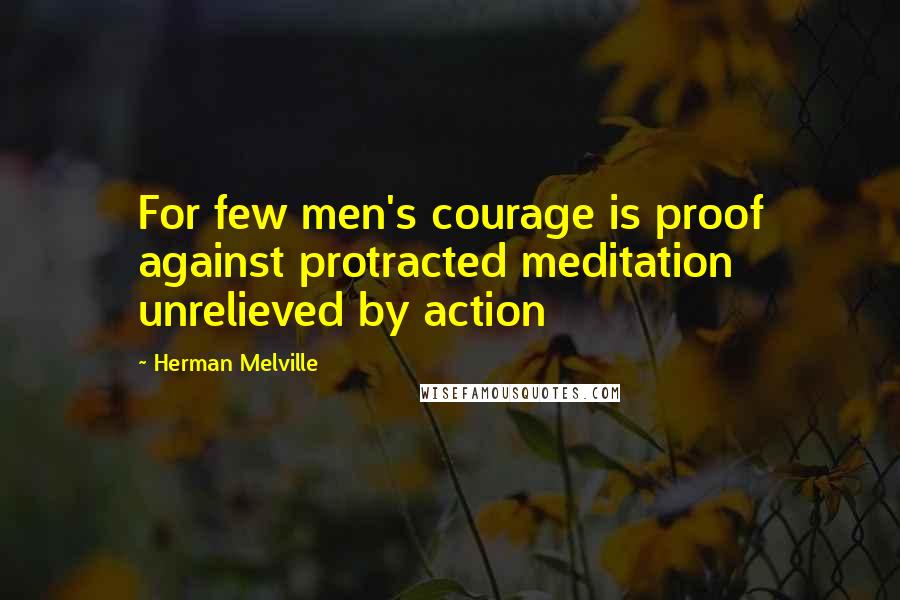 Herman Melville Quotes: For few men's courage is proof against protracted meditation unrelieved by action