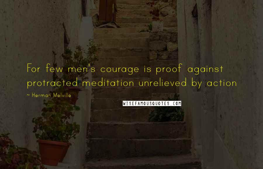 Herman Melville Quotes: For few men's courage is proof against protracted meditation unrelieved by action