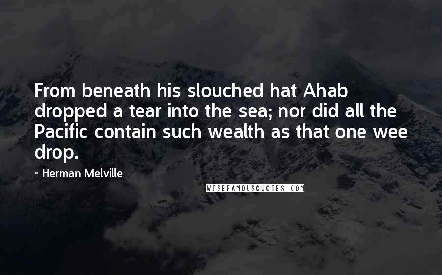 Herman Melville Quotes: From beneath his slouched hat Ahab dropped a tear into the sea; nor did all the Pacific contain such wealth as that one wee drop.