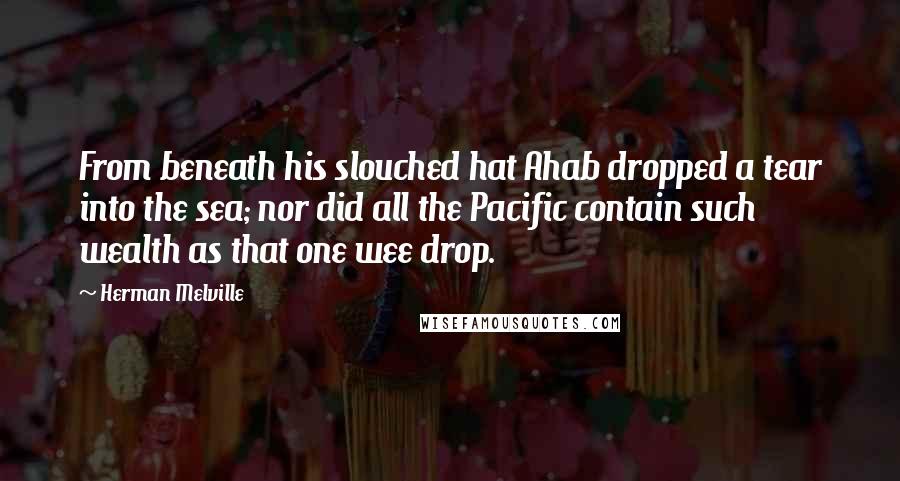 Herman Melville Quotes: From beneath his slouched hat Ahab dropped a tear into the sea; nor did all the Pacific contain such wealth as that one wee drop.