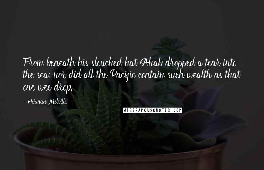 Herman Melville Quotes: From beneath his slouched hat Ahab dropped a tear into the sea; nor did all the Pacific contain such wealth as that one wee drop.