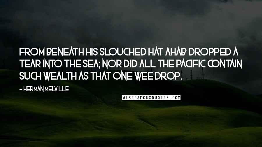 Herman Melville Quotes: From beneath his slouched hat Ahab dropped a tear into the sea; nor did all the Pacific contain such wealth as that one wee drop.