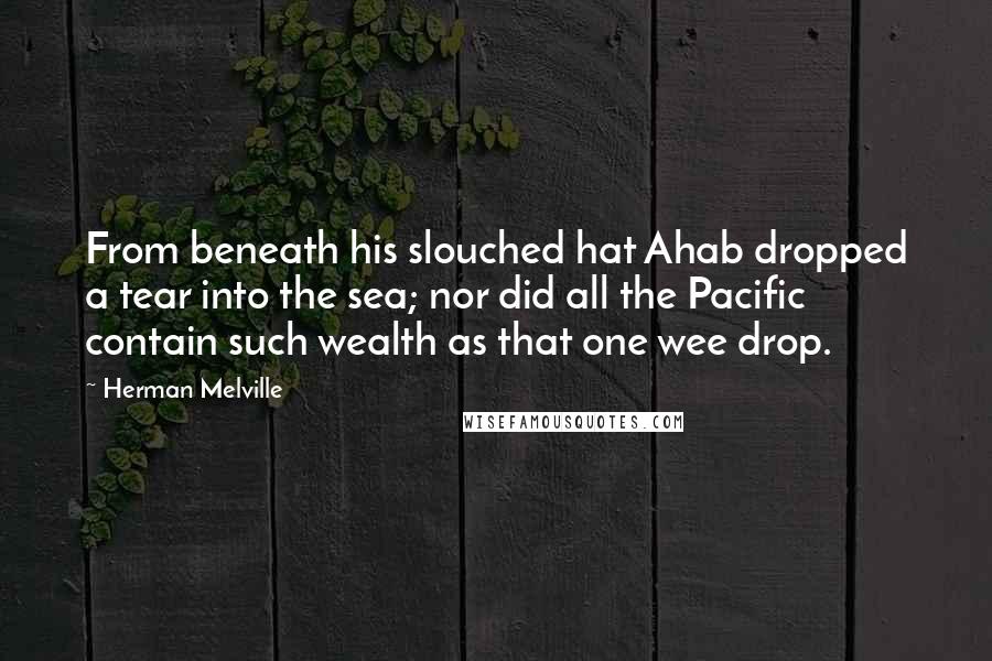 Herman Melville Quotes: From beneath his slouched hat Ahab dropped a tear into the sea; nor did all the Pacific contain such wealth as that one wee drop.