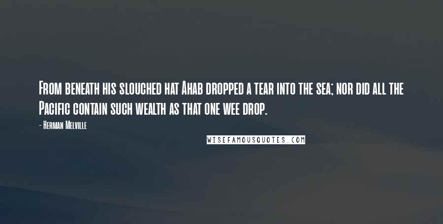 Herman Melville Quotes: From beneath his slouched hat Ahab dropped a tear into the sea; nor did all the Pacific contain such wealth as that one wee drop.