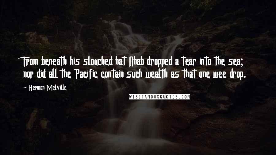 Herman Melville Quotes: From beneath his slouched hat Ahab dropped a tear into the sea; nor did all the Pacific contain such wealth as that one wee drop.