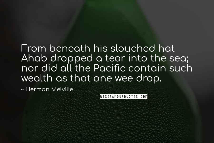 Herman Melville Quotes: From beneath his slouched hat Ahab dropped a tear into the sea; nor did all the Pacific contain such wealth as that one wee drop.