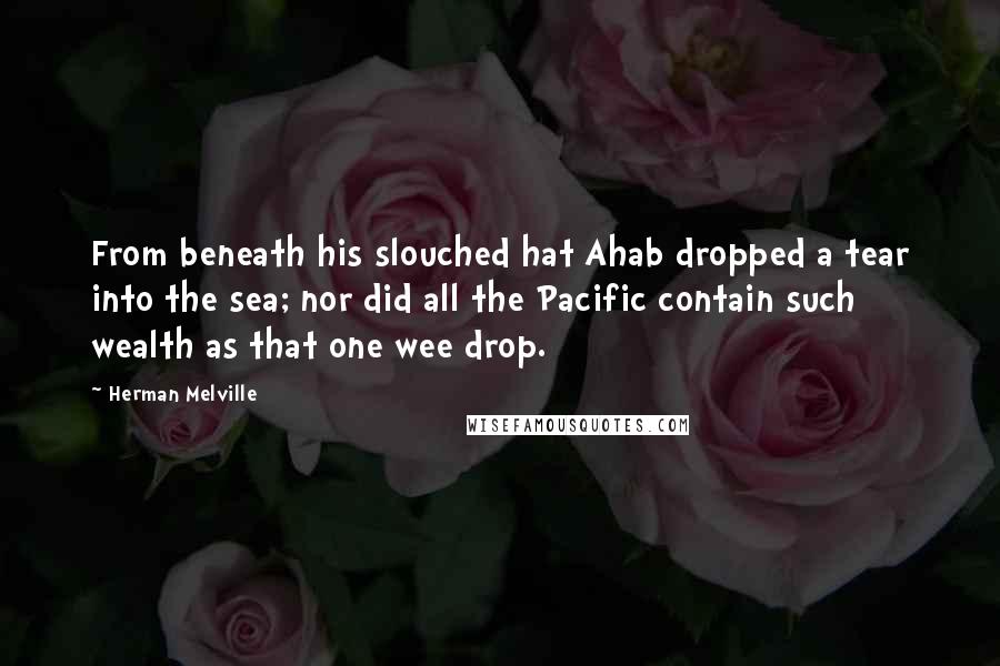 Herman Melville Quotes: From beneath his slouched hat Ahab dropped a tear into the sea; nor did all the Pacific contain such wealth as that one wee drop.