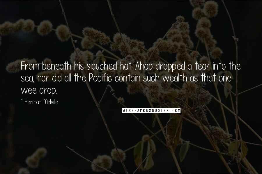 Herman Melville Quotes: From beneath his slouched hat Ahab dropped a tear into the sea; nor did all the Pacific contain such wealth as that one wee drop.