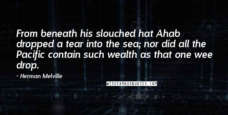 Herman Melville Quotes: From beneath his slouched hat Ahab dropped a tear into the sea; nor did all the Pacific contain such wealth as that one wee drop.