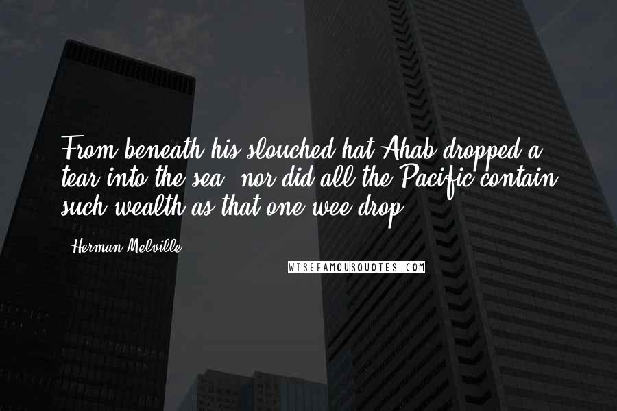 Herman Melville Quotes: From beneath his slouched hat Ahab dropped a tear into the sea; nor did all the Pacific contain such wealth as that one wee drop.