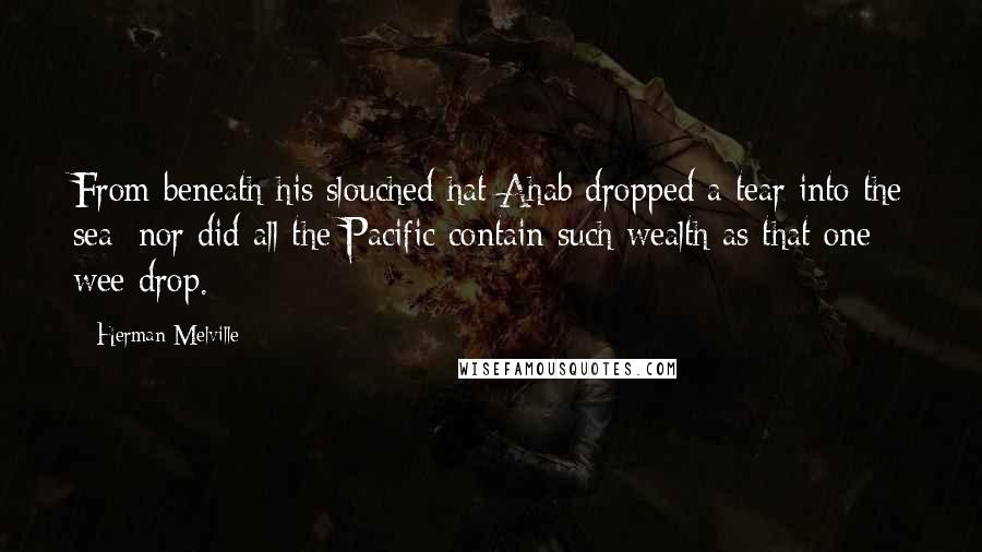 Herman Melville Quotes: From beneath his slouched hat Ahab dropped a tear into the sea; nor did all the Pacific contain such wealth as that one wee drop.