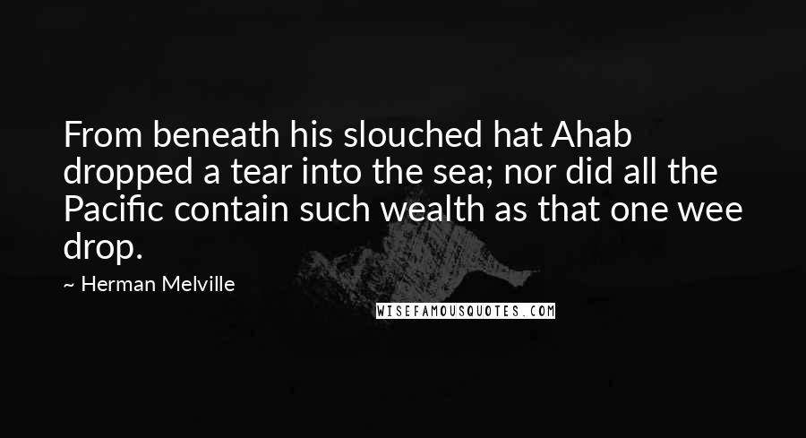 Herman Melville Quotes: From beneath his slouched hat Ahab dropped a tear into the sea; nor did all the Pacific contain such wealth as that one wee drop.